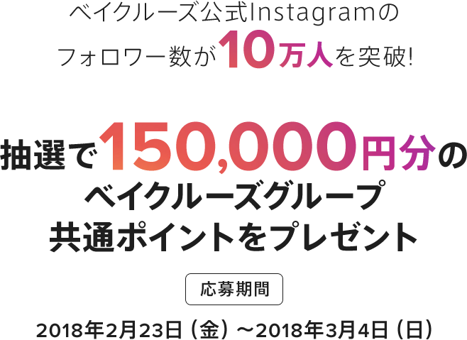 ベイクルーズ公式Instagramのフォロワー数が10万人を突破!抽選で150,000円分のベイクルーズグループ共通ポイントをプレゼント 応募期間2018年2月23日(金)〜2018年3月4日(日) この春、あなたが気になるトレンドアイテムに「いいね」してポイントをGET!